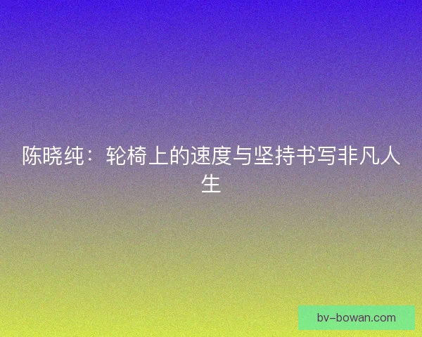 陈晓纯：轮椅上的速度与坚持书写非凡人生