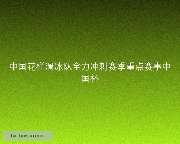 中国花样滑冰队全力冲刺赛季重点赛事中国杯 中国花样滑冰队全力冲刺赛季重点赛事中国杯