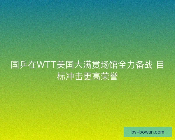 国乒在WTT美国大满贯场馆全力备战 目标冲击更高荣誉 国乒在WTT美国大满贯场馆全力备战 目标冲击更高荣誉
