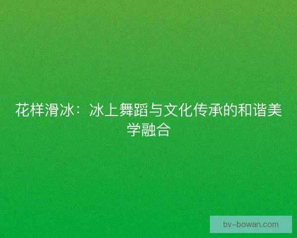 花样滑冰：冰上舞蹈与文化传承的和谐美学融合