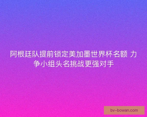 阿根廷队提前锁定美加墨世界杯名额 力争小组头名挑战更强对手