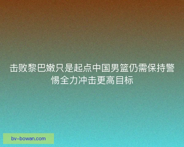 击败黎巴嫩只是起点中国男篮仍需保持警惕全力冲击更高目标