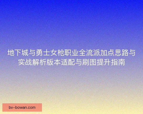 地下城与勇士女枪职业全流派加点思路与实战解析版本适配与刷图提升指南