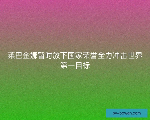莱巴金娜暂时放下国家荣誉全力冲击世界第一目标