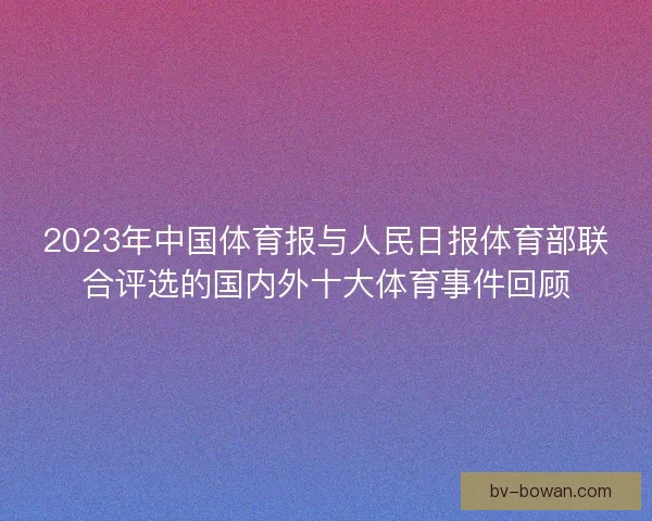 2023年中国体育报与人民日报体育部联合评选的国内外十大体育事件回顾 2023年中国体育报与人民日报体育部联合评选的国内外十大体育事件回顾