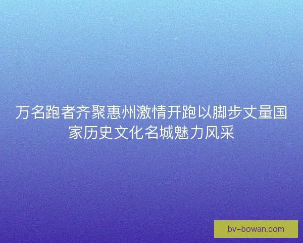 万名跑者齐聚惠州激情开跑以脚步丈量国家历史文化名城魅力风采