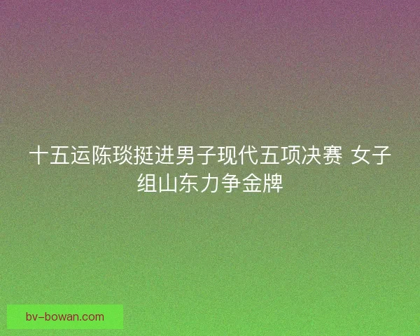 十五运陈琰挺进男子现代五项决赛 女子组山东力争金牌